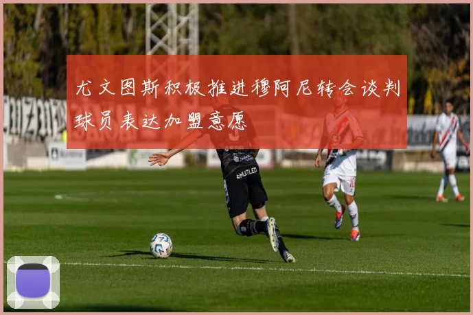 尤文图斯积极推进穆阿尼转会谈判球员表达加盟意愿