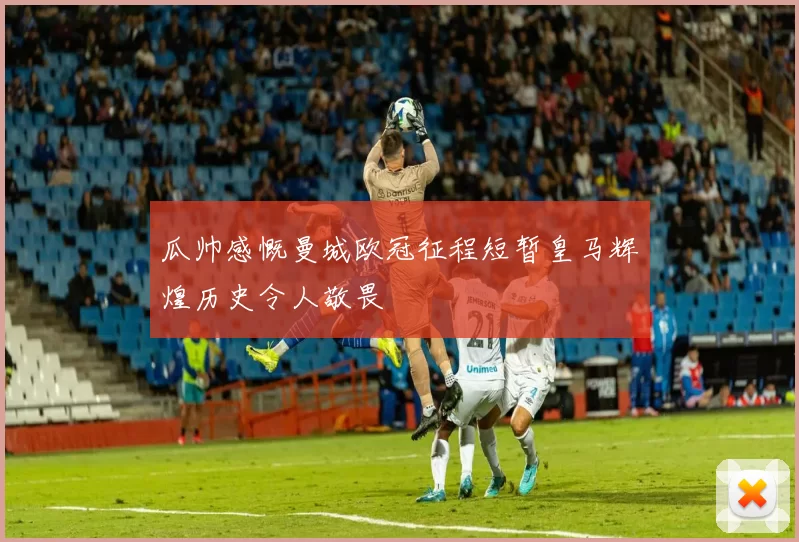 瓜帅感慨曼城欧冠征程短暂皇马辉煌历史令人敬畏