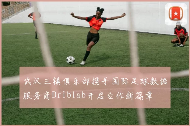 武汉三镇俱乐部携手国际足球数据服务商Driblab开启合作新篇章