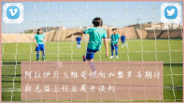 阿拉伊贝戈维奇倾向加盟罗马期待新总监上任后展开谈判