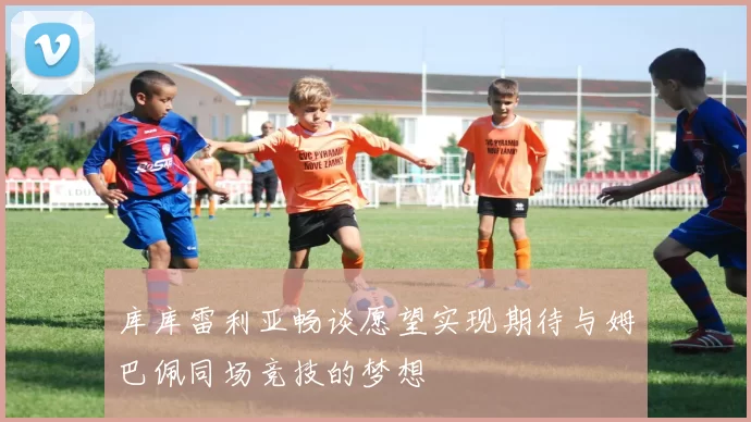 库库雷利亚畅谈愿望实现期待与姆巴佩同场竞技的梦想