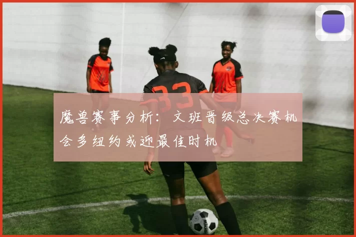 魔兽赛事分析：文班晋级总决赛机会多纽约或迎最佳时机