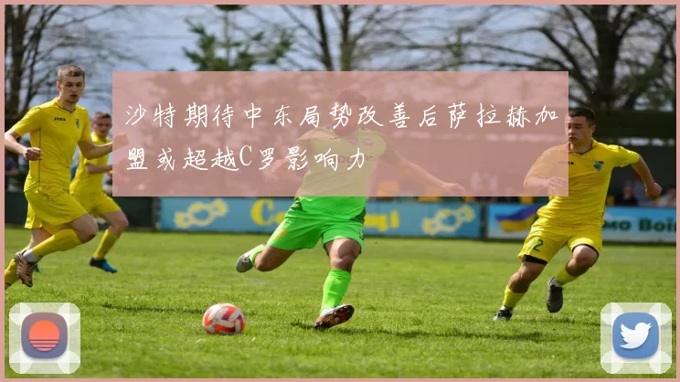 沙特期待中东局势改善后萨拉赫加盟或超越C罗影响力