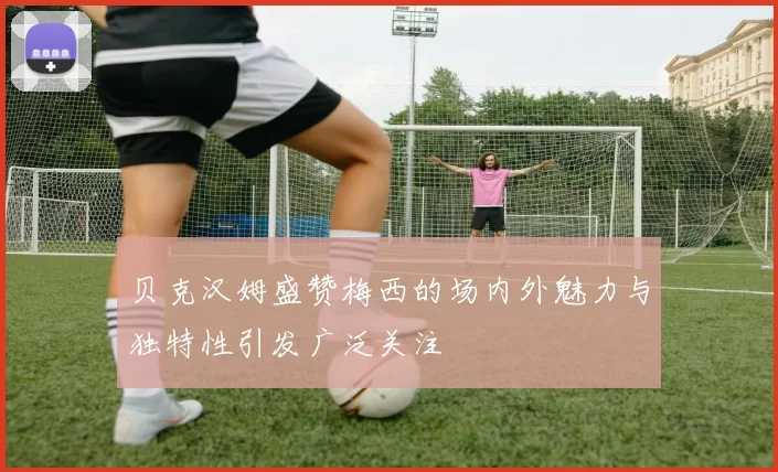 贝克汉姆盛赞梅西的场内外魅力与独特性引发广泛关注