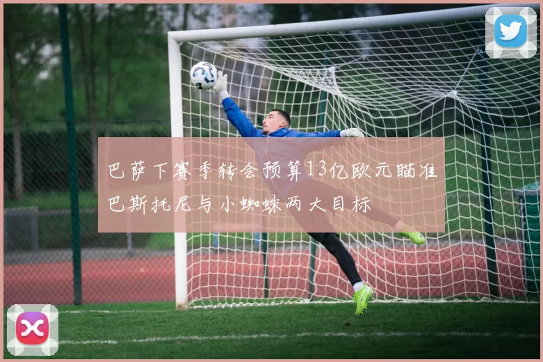 巴萨下赛季转会预算13亿欧元瞄准巴斯托尼与小蜘蛛两大目标