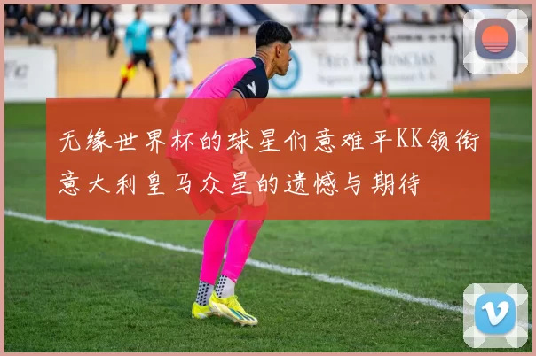 无缘世界杯的球星们意难平KK领衔意大利皇马众星的遗憾与期待