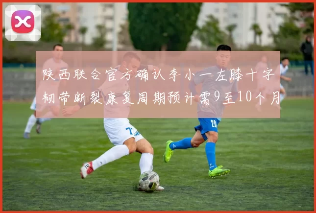 陕西联合官方确认李小一左膝十字韧带断裂康复周期预计需9至10个月