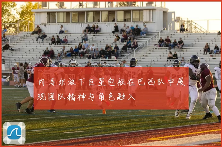 内马尔放下巨星包袱在巴西队中展现团队精神与角色融入