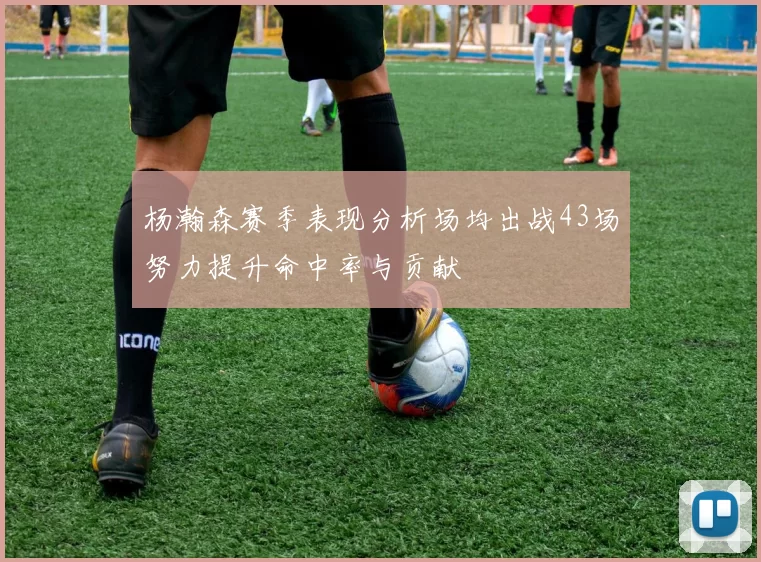 杨瀚森赛季表现分析场均出战43场努力提升命中率与贡献