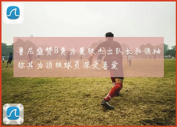 鲁尼盛赞B费为曼联杰出队长和领袖称其为顶级球员深受喜爱