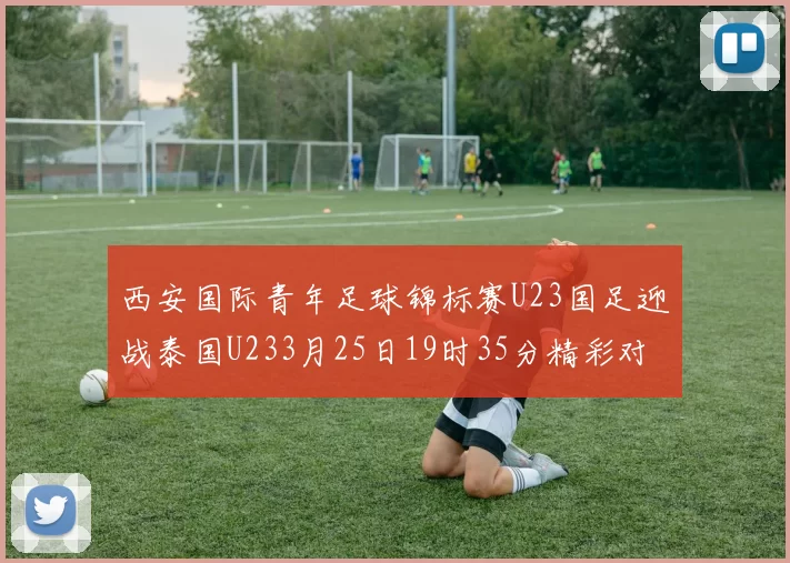 西安国际青年足球锦标赛U23国足迎战泰国U233月25日19时35分精彩对决