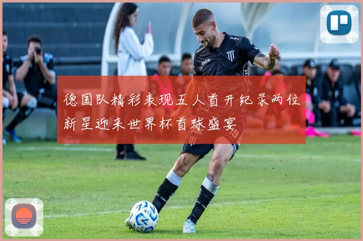 德国队精彩表现五人首开纪录两位新星迎来世界杯首球盛宴