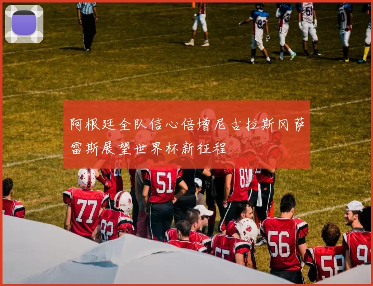 阿根廷全队信心倍增尼古拉斯冈萨雷斯展望世界杯新征程