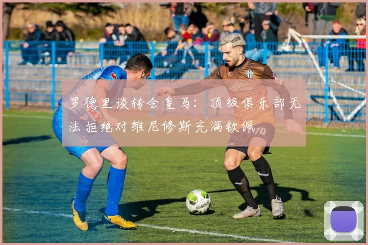 罗德里谈转会皇马：顶级俱乐部无法拒绝对维尼修斯充满钦佩