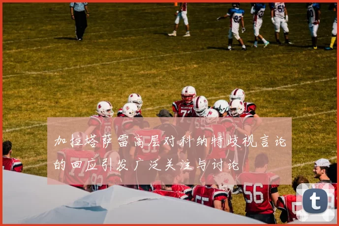 加拉塔萨雷高层对科纳特歧视言论的回应引发广泛关注与讨论