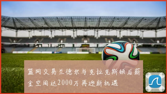 篮网交易兰德尔与克拉克斯顿后薪金空间达2000万再迎新机遇