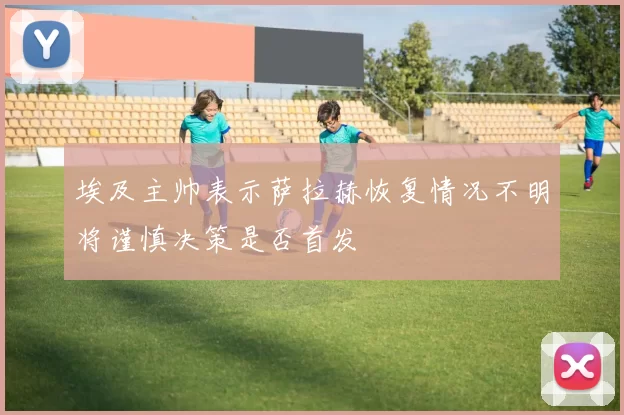 埃及主帅表示萨拉赫恢复情况不明将谨慎决策是否首发