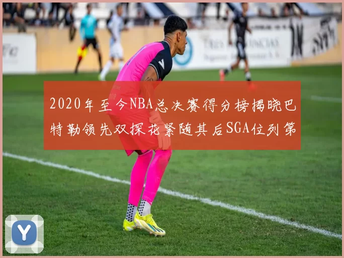 2020年至今NBA总决赛得分榜揭晓巴特勒领先双探花紧随其后SGA位列第四
