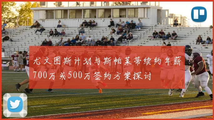 尤文图斯计划与斯帕莱蒂续约年薪700万或500万签约方案探讨