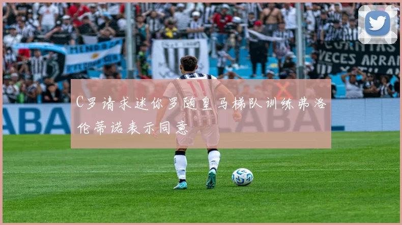 C罗请求迷你罗随皇马梯队训练弗洛伦蒂诺表示同意