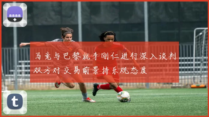 马竞与巴黎就李刚仁进行深入谈判双方对交易前景持乐观态度