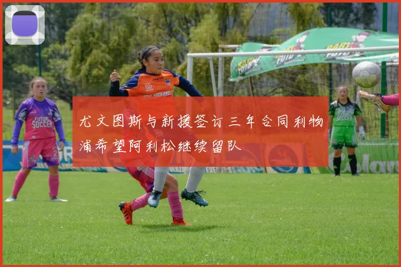 尤文图斯与新援签订三年合同利物浦希望阿利松继续留队