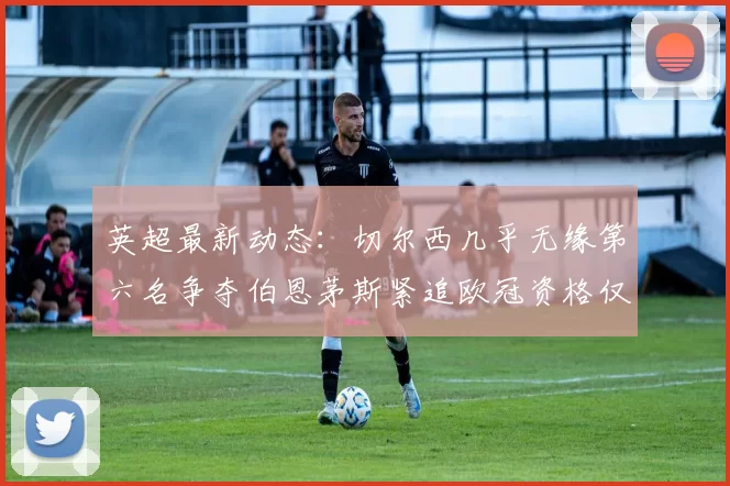 英超最新动态：切尔西几乎无缘第六名争夺伯恩茅斯紧追欧冠资格仅差三分